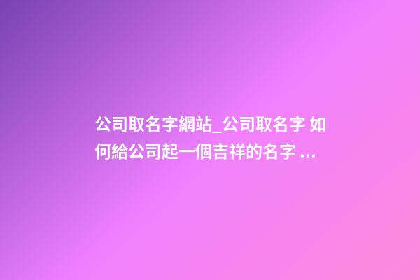 公司取名字網站_公司取名字 如何給公司起一個吉祥的名字？-第1張-公司起名-玄機派